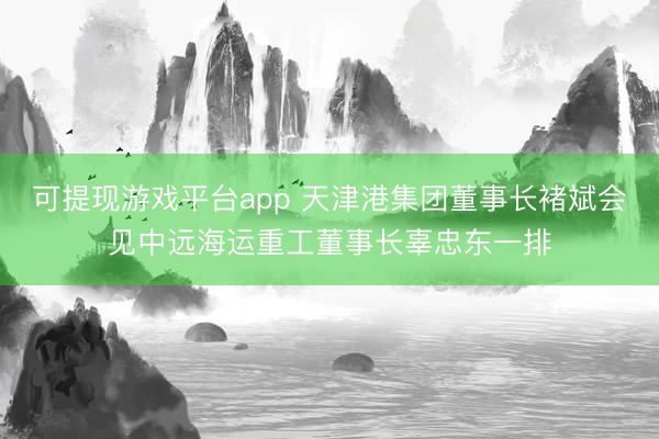 可提现游戏平台app 天津港集团董事长褚斌会见中远海运重工董事长辜忠东一排