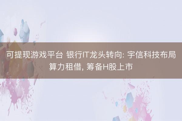 可提现游戏平台 银行IT龙头转向: 宇信科技布局算力租借， 筹备H股上市