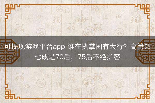 可提现游戏平台app 谁在执掌国有大行?高管超七成是70后,75后不绝扩容