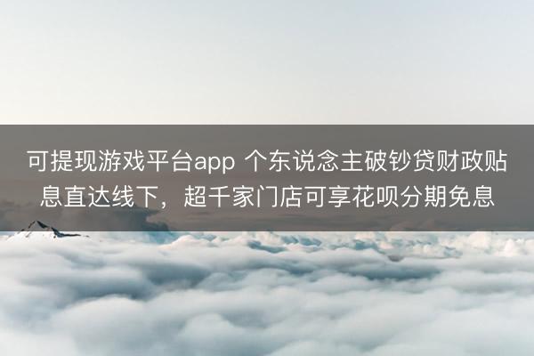 可提现游戏平台app 个东说念主破钞贷财政贴息直达线下,超千家门店可享花呗分期免息