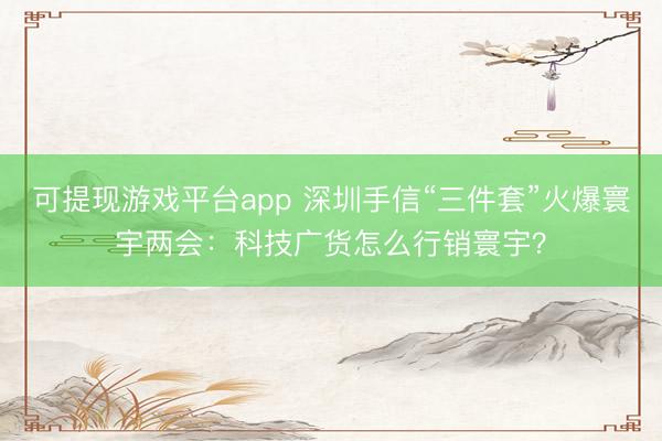 可提现游戏平台app 深圳手信“三件套”火爆寰宇两会：科技广货怎么行销寰宇？