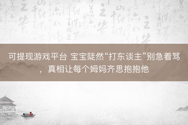 可提现游戏平台 宝宝陡然“打东谈主”别急着骂，真相让每个姆妈齐思抱抱他
