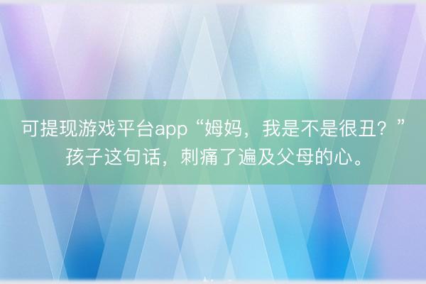 可提现游戏平台app “姆妈,我是不是很丑?”孩子这句话,刺痛了遍及父母的心。