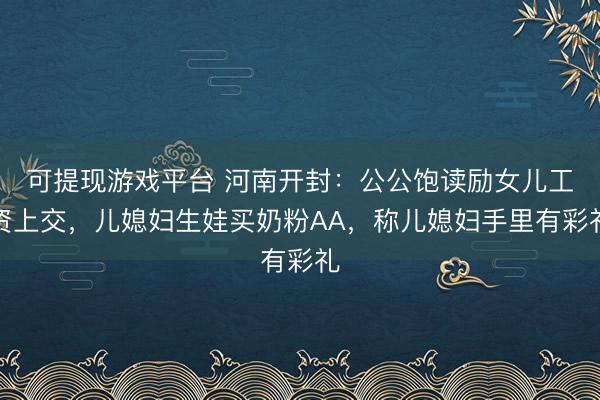 可提现游戏平台 河南开封：公公饱读励女儿工资上交，儿媳妇生娃买奶粉AA，称儿媳妇手里有彩礼