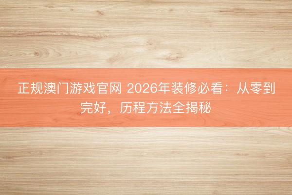 正规澳门游戏官网 2026年装修必看：从零到完好，历程方法全揭秘