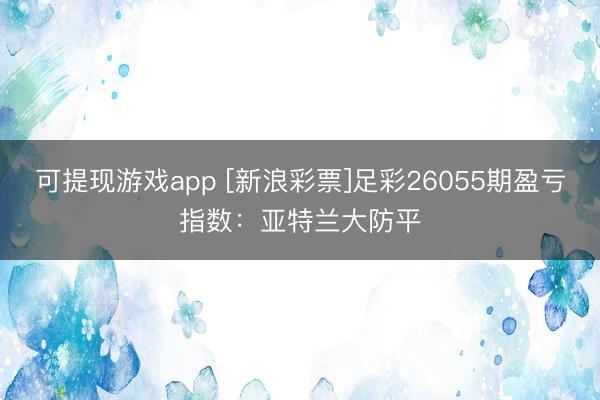 可提现游戏app [新浪彩票]足彩26055期盈亏指数：亚特兰大防平