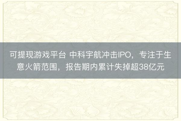 可提现游戏平台 中科宇航冲击IPO，专注于生意火箭范围，报告期内累计失掉超38亿元
