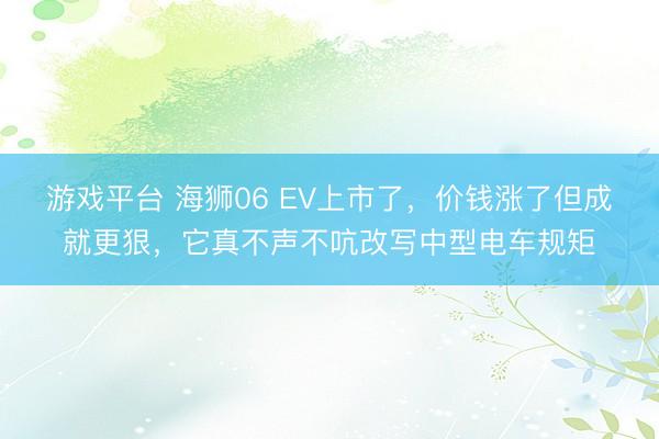 游戏平台 海狮06 EV上市了,价钱涨了但成就更狠,它真不声不吭改写中型电车规矩