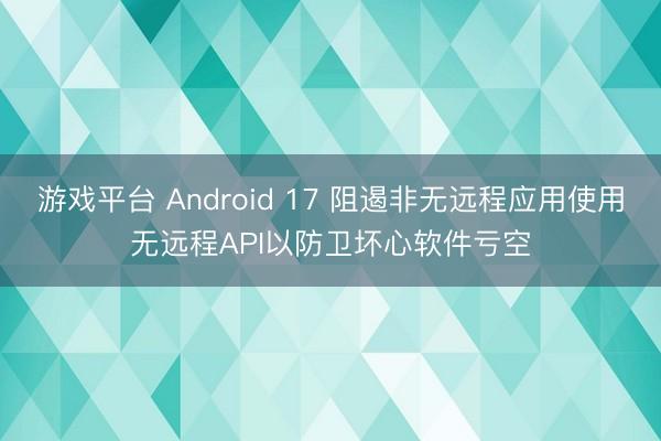 游戏平台 Android 17 阻遏非无远程应用使用无远程API以防卫坏心软件亏空
