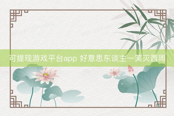 可提现游戏平台app 好意思东谈主一笑灭西周