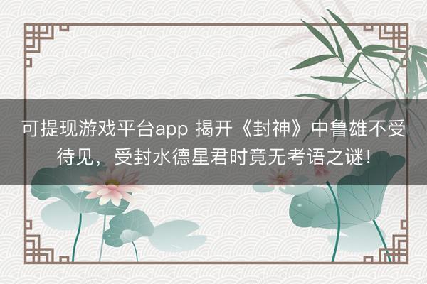 可提现游戏平台app 揭开《封神》中鲁雄不受待见,受封水德星君时竟无考语之谜!