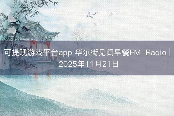 可提现游戏平台app 华尔街见闻早餐FM-Radio | 2025年11月21日