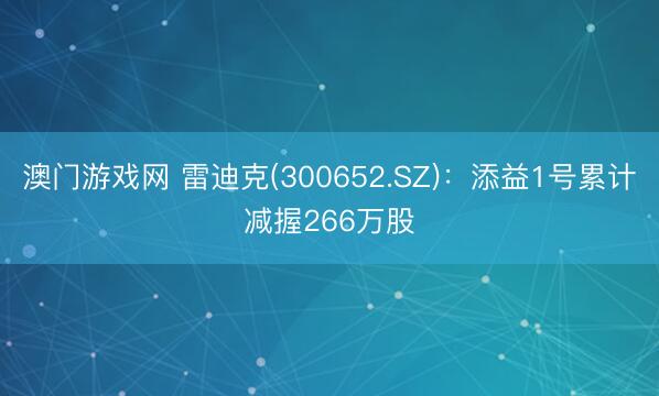澳门游戏网 雷迪克(300652.SZ)：添益1号累计减握266万股
