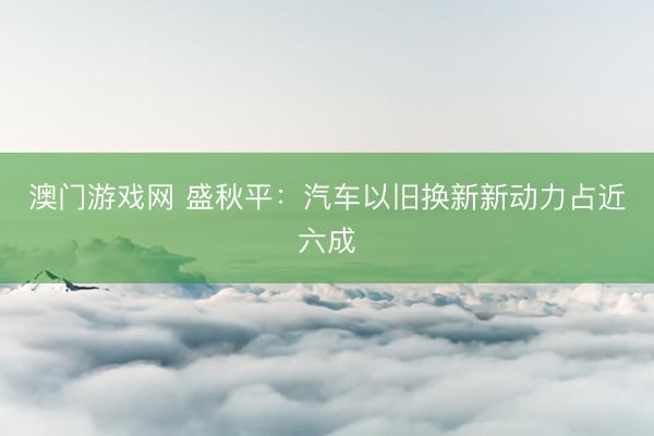 澳门游戏网 盛秋平:汽车以旧换新新动力占近六成
