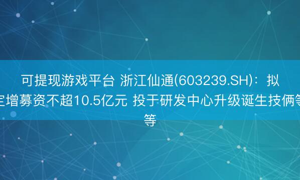 可提现游戏平台 浙江仙通(603239.SH)：拟定增募资不超10.5亿元 投于研发中心升级诞生技俩等