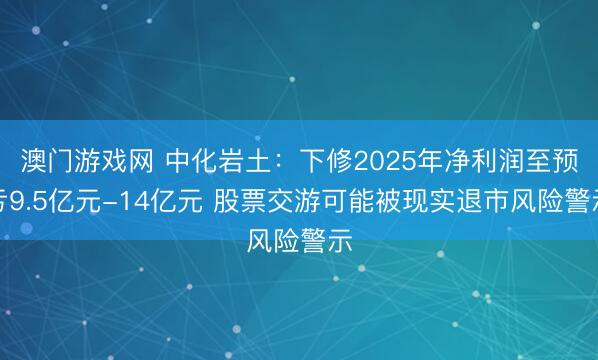 澳门游戏网 中化岩土：下修2025年净利润至预亏9.5亿元-14亿元 股票交游可能被现实退市风险警示