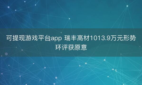 可提现游戏平台app 瑞丰高材1013.9万元形势环评获原意