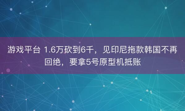 游戏平台 1.6万砍到6千，见印尼拖款韩国不再回绝，要拿5号原型机抵账