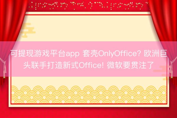 可提现游戏平台app 套壳OnlyOffice? 欧洲巨头联手打造新式Office! 微软要贯注了