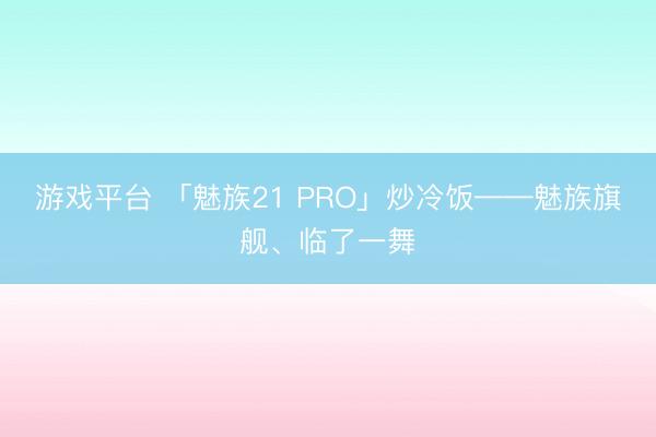 游戏平台 「魅族21 PRO」炒冷饭——魅族旗舰、临了一舞