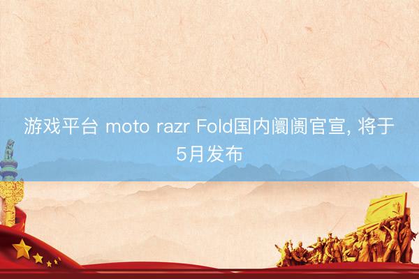 游戏平台 moto razr Fold国内阛阓官宣， 将于5月发布