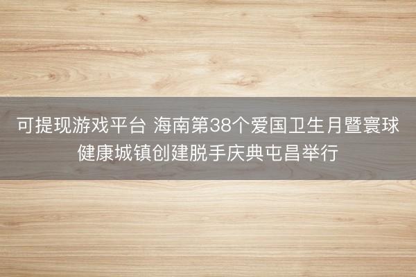 可提现游戏平台 海南第38个爱国卫生月暨寰球健康城镇创建脱手庆典屯昌举行