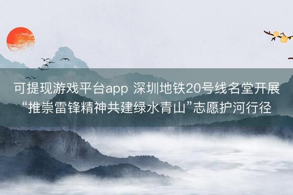 可提现游戏平台app 深圳地铁20号线名堂开展“推崇雷锋精神共建绿水青山”志愿护河行径