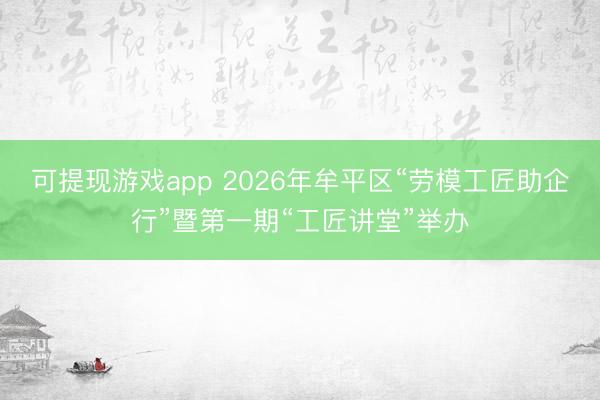 可提现游戏app 2026年牟平区“劳模工匠助企行”暨第一期“工匠讲堂”举办