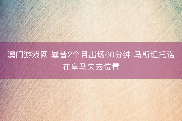 澳门游戏网 曩昔2个月出场60分钟 马斯坦托诺在皇马失去位置