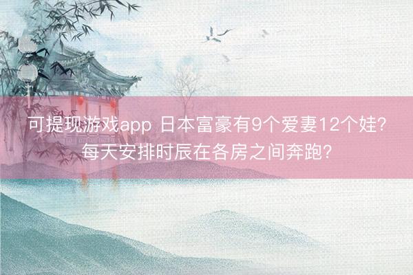 可提现游戏app 日本富豪有9个爱妻12个娃？每天安排时辰在各房之间奔跑？