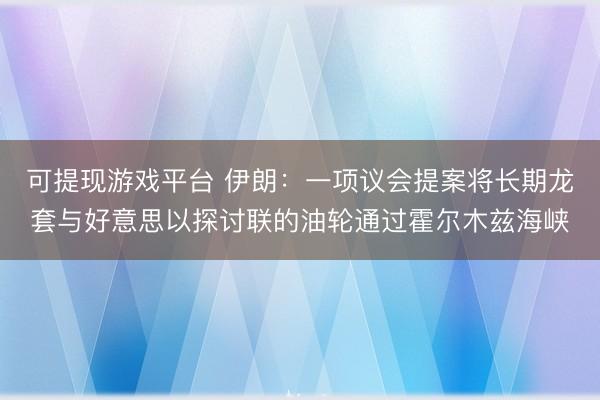 可提现游戏平台 伊朗：一项议会提案将长期龙套与好意思以探讨联的油轮通过霍尔木兹海峡
