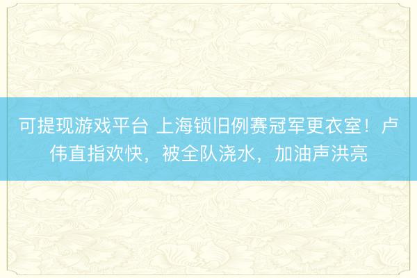 可提现游戏平台 上海锁旧例赛冠军更衣室！卢伟直指欢快，被全队浇水，加油声洪亮