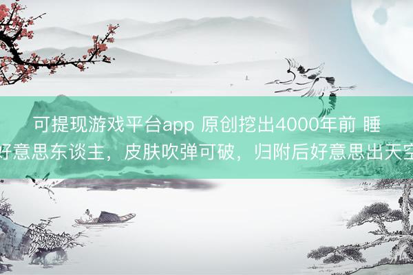 可提现游戏平台app 原创挖出4000年前 睡好意思东谈主，皮肤吹弹可破，归附后好意思出天空