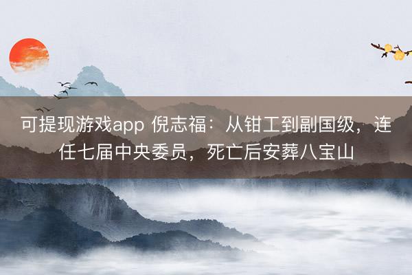 可提现游戏app 倪志福：从钳工到副国级，连任七届中央委员，死亡后安葬八宝山