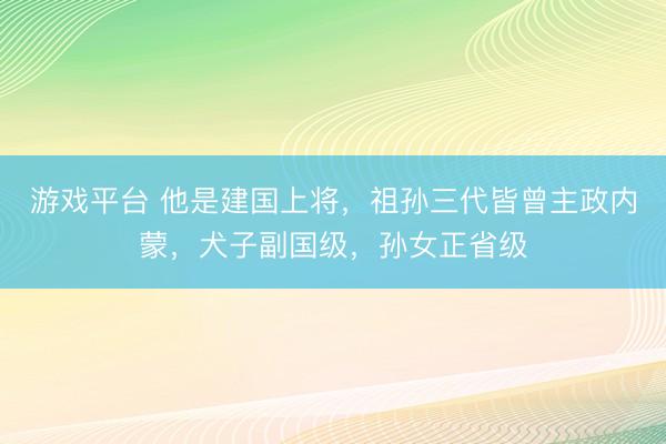 游戏平台 他是建国上将,祖孙三代皆曾主政内蒙,犬子副国级,孙女正省级