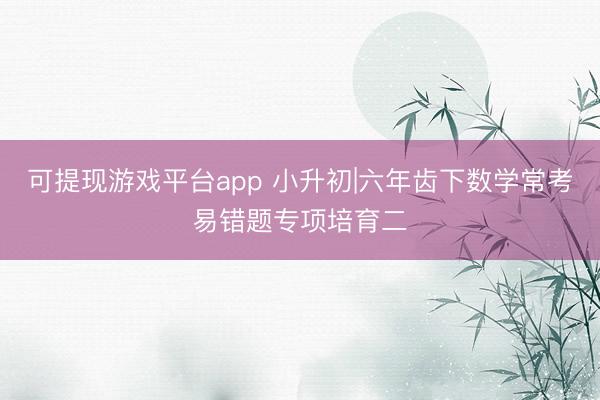 可提现游戏平台app 小升初|六年齿下数学常考易错题专项培育二