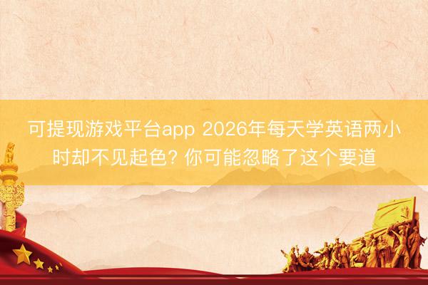可提现游戏平台app 2026年每天学英语两小时却不见起色? 你可能忽略了这个要道
