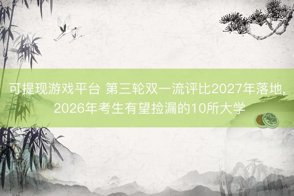 可提现游戏平台 第三轮双一流评比2027年落地， 2026年考生有望捡漏的10所大学