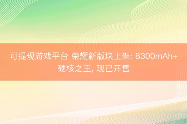可提现游戏平台 荣耀新版块上架: 8300mAh+硬核之王， 现已开售