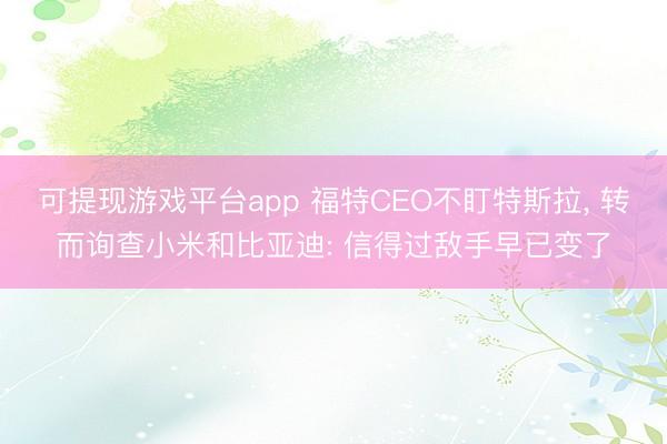 可提现游戏平台app 福特CEO不盯特斯拉， 转而询查小米和比亚迪: 信得过敌手早已变了
