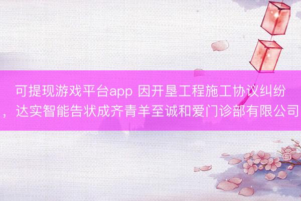 可提现游戏平台app 因开垦工程施工协议纠纷，达实智能告状成齐青羊至诚和爱门诊部有限公司