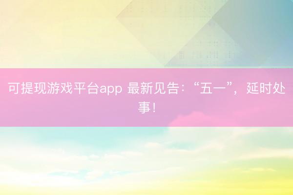 可提现游戏平台app 最新见告：“五一”，延时处事！