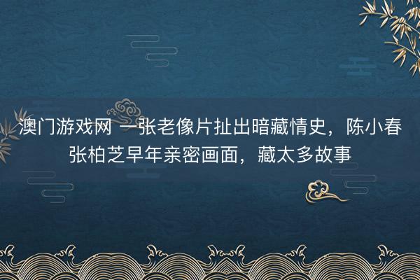 澳门游戏网 一张老像片扯出暗藏情史，陈小春张柏芝早年亲密画面，藏太多故事