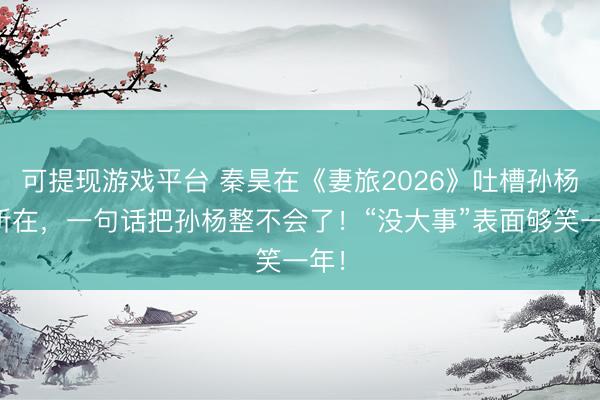 可提现游戏平台 秦昊在《妻旅2026》吐槽孙杨名所在，一句话把孙杨整不会了！“没大事”表面够笑一年！