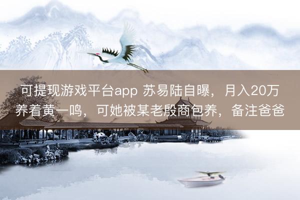 可提现游戏平台app 苏易陆自曝，月入20万养着黄一鸣，可她被某老殷商包养，备注爸爸