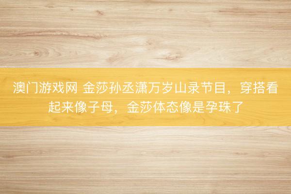 澳门游戏网 金莎孙丞潇万岁山录节目，穿搭看起来像子母，金莎体态像是孕珠了