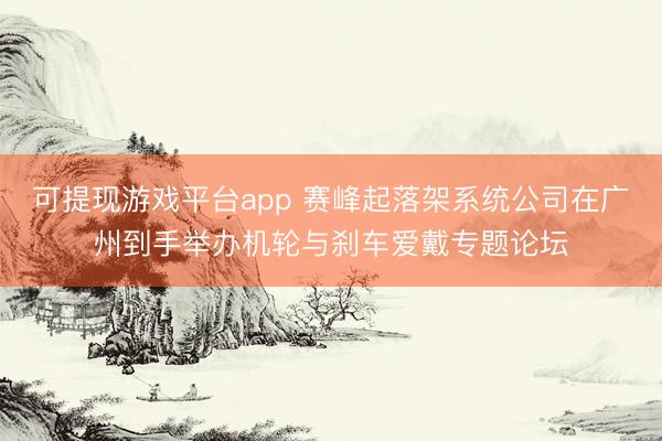 可提现游戏平台app 赛峰起落架系统公司在广州到手举办机轮与刹车爱戴专题论坛