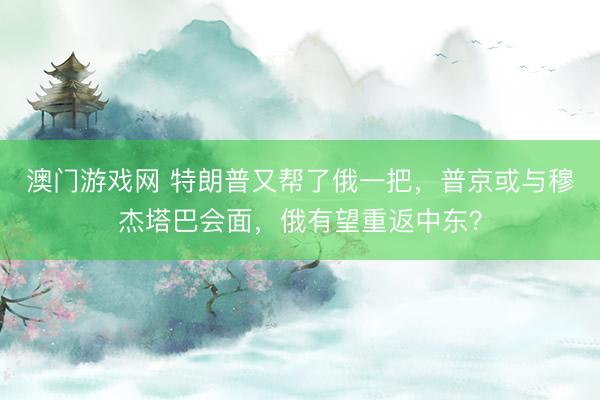 澳门游戏网 特朗普又帮了俄一把，普京或与穆杰塔巴会面，俄有望重返中东？