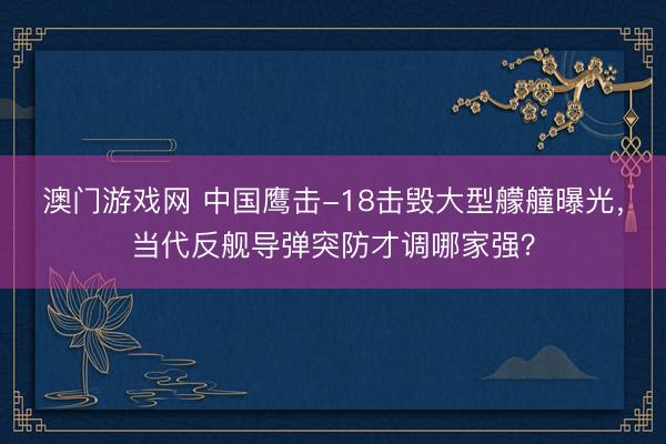 澳门游戏网 中国鹰击-18击毁大型艨艟曝光，当代反舰导弹突防才调哪家强？