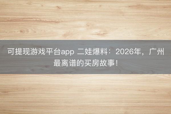 可提现游戏平台app 二娃爆料：2026年，广州最离谱的买房故事！